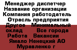 Менеджер-диспетчер › Название организации ­ Компания-работодатель › Отрасль предприятия ­ Другое › Минимальный оклад ­ 1 - Все города Работа » Вакансии   . Ямало-Ненецкий АО,Муравленко г.